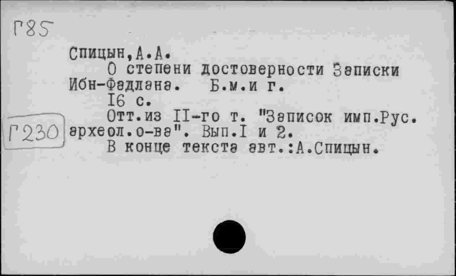 ﻿rss
Спицын,A.A.
О степени достоверности Записки Ибн-Фэдлэнэ. Б.м.и г.
L-			—	16 с» Отт.из Il-го т. "Записок имп.Рус археол.0-В8". Вып.1 и 2. В конце тексте эвт.:А.Спицын.